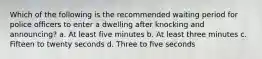 Which of the following is the recommended waiting period for police officers to enter a dwelling after knocking and announcing? a. At least five minutes b. At least three minutes c. Fifteen to twenty seconds d. Three to five seconds