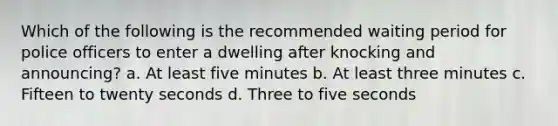 Which of the following is the recommended waiting period for police officers to enter a dwelling after knocking and announcing? a. At least five minutes b. At least three minutes c. Fifteen to twenty seconds d. Three to five seconds