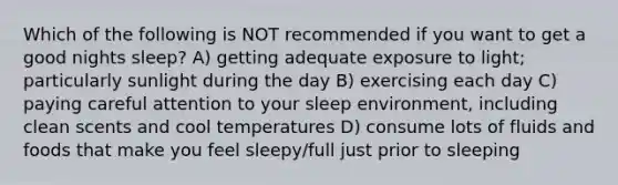 Which of the following is NOT recommended if you want to get a good nights sleep? A) getting adequate exposure to light; particularly sunlight during the day B) exercising each day C) paying careful attention to your sleep environment, including clean scents and cool temperatures D) consume lots of fluids and foods that make you feel sleepy/full just prior to sleeping