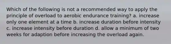 Which of the following is not a recommended way to apply the principle of overload to aerobic endurance training? a. increase only one element at a time b. increase duration before intensity c. increase intensity before duration d. allow a minimum of two weeks for adaption before increasing the overload again.