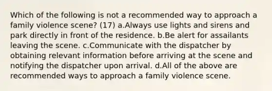 Which of the following is not a recommended way to approach a family violence scene? (17) a.Always use lights and sirens and park directly in front of the residence. b.Be alert for assailants leaving the scene. c.Communicate with the dispatcher by obtaining relevant information before arriving at the scene and notifying the dispatcher upon arrival. d.All of the above are recommended ways to approach a family violence scene.