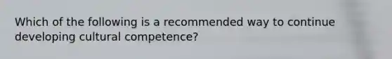 Which of the following is a recommended way to continue developing cultural competence?