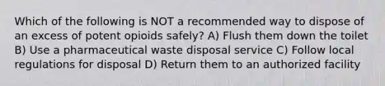 Which of the following is NOT a recommended way to dispose of an excess of potent opioids safely? A) Flush them down the toilet B) Use a pharmaceutical waste disposal service C) Follow local regulations for disposal D) Return them to an authorized facility