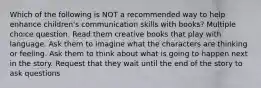 Which of the following is NOT a recommended way to help enhance children's communication skills with books? Multiple choice question. Read them creative books that play with language. Ask them to imagine what the characters are thinking or feeling. Ask them to think about what is going to happen next in the story. Request that they wait until the end of the story to ask questions