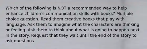 Which of the following is NOT a recommended way to help enhance children's communication skills with books? Multiple choice question. Read them creative books that play with language. Ask them to imagine what the characters are thinking or feeling. Ask them to think about what is going to happen next in the story. Request that they wait until the end of the story to ask questions