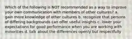 Which of the following is NOT recommended as a way to improve your own communication with members of other cultures? a. gain more knowledge of other cultures b. recognize that persons of differing backgrounds can offer useful insights c. lower your expectations for good performance when you are working with minorities d. talk about the differences openly but respectfully