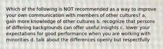 Which of the following is NOT recommended as a way to improve your own communication with members of other cultures? a. gain more knowledge of other cultures b. recognize that persons of differing backgrounds can offer useful insights c. lower your expectations for good performance when you are working with minorities d. talk about the differences openly but respectfully