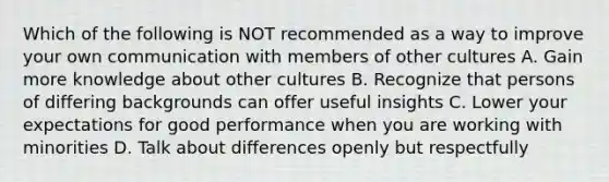 Which of the following is NOT recommended as a way to improve your own communication with members of other cultures A. Gain more knowledge about other cultures B. Recognize that persons of differing backgrounds can offer useful insights C. Lower your expectations for good performance when you are working with minorities D. Talk about differences openly but respectfully