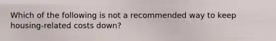 Which of the following is not a recommended way to keep housing-related costs down?