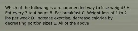 Which of the following is a recommended way to lose weight? A. Eat every 3 to 4 hours B. Eat breakfast C. Weight loss of 1 to 2 lbs per week D. Increase exercise, decrease calories by decreasing portion sizes E. All of the above