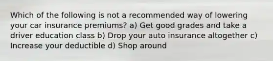 Which of the following is not a recommended way of lowering your car insurance premiums? a) Get good grades and take a driver education class b) Drop your auto insurance altogether c) Increase your deductible d) Shop around