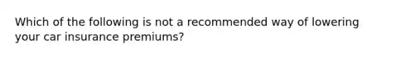 Which of the following is not a recommended way of lowering your car insurance premiums?