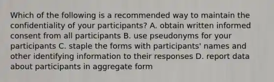 Which of the following is a recommended way to maintain the confidentiality of your participants? A. obtain written informed consent from all participants B. use pseudonyms for your participants C. staple the forms with participants' names and other identifying information to their responses D. report data about participants in aggregate form