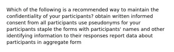 Which of the following is a recommended way to maintain the confidentiality of your participants? obtain written informed consent from all participants use pseudonyms for your participants staple the forms with participants' names and other identifying information to their responses report data about participants in aggregate form