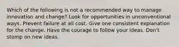 Which of the following is not a recommended way to manage innovation and change? Look for opportunities in unconventional ways. Prevent failure at all cost. Give one consistent explanation for the change. Have the courage to follow your ideas. Don't stomp on new ideas.