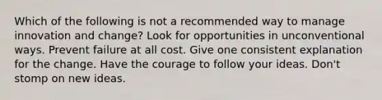 Which of the following is not a recommended way to manage innovation and change? Look for opportunities in unconventional ways. Prevent failure at all cost. Give one consistent explanation for the change. Have the courage to follow your ideas. Don't stomp on new ideas.