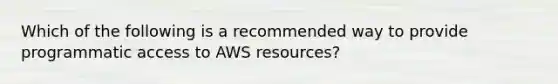 Which of the following is a recommended way to provide programmatic access to AWS resources?