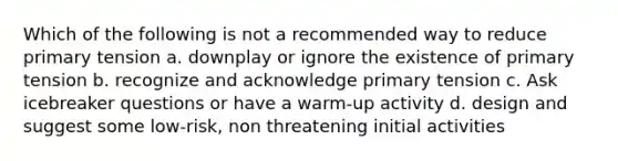 Which of the following is not a recommended way to reduce primary tension a. downplay or ignore the existence of primary tension b. recognize and acknowledge primary tension c. Ask icebreaker questions or have a warm-up activity d. design and suggest some low-risk, non threatening initial activities