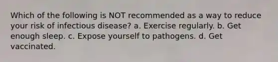 Which of the following is NOT recommended as a way to reduce your risk of infectious disease? a. Exercise regularly. b. Get enough sleep. c. Expose yourself to pathogens. d. Get vaccinated.