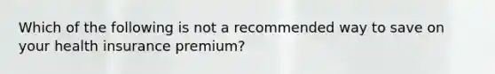 Which of the following is not a recommended way to save on your health insurance premium?