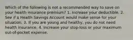 Which of the following is not a recommended way to save on your health insurance premium? 1. Increase your deductible. 2. See if a Health Savings Account would make sense for your situation. 3. If you are young and healthy, you do not need health insurance. 4. Increase your stop-loss or your maximum out-of-pocket expense.