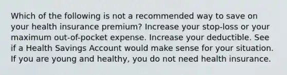 Which of the following is not a recommended way to save on your health insurance premium? Increase your stop-loss or your maximum out-of-pocket expense. Increase your deductible. See if a Health Savings Account would make sense for your situation. If you are young and healthy, you do not need health insurance.