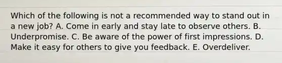 Which of the following is not a recommended way to stand out in a new job? A. Come in early and stay late to observe others. B. Underpromise. C. Be aware of the power of first impressions. D. Make it easy for others to give you feedback. E. Overdeliver.