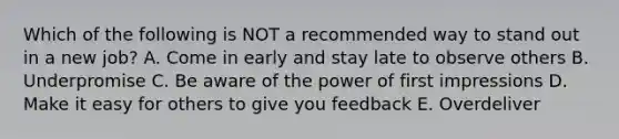 Which of the following is NOT a recommended way to stand out in a new job? A. Come in early and stay late to observe others B. Underpromise C. Be aware of the power of first impressions D. Make it easy for others to give you feedback E. Overdeliver