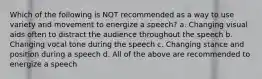 Which of the following is NOT recommended as a way to use variety and movement to energize a speech? a. Changing visual aids often to distract the audience throughout the speech b. Changing vocal tone during the speech c. Changing stance and position during a speech d. All of the above are recommended to energize a speech