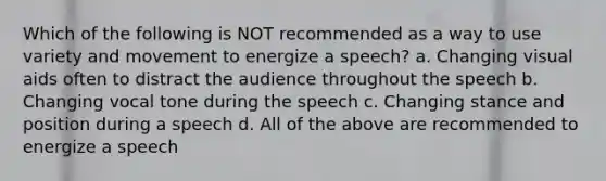 Which of the following is NOT recommended as a way to use variety and movement to energize a speech? a. Changing visual aids often to distract the audience throughout the speech b. Changing vocal tone during the speech c. Changing stance and position during a speech d. All of the above are recommended to energize a speech