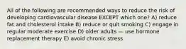 All of the following are recommended ways to reduce the risk of developing cardiovascular disease EXCEPT which one? A) reduce fat and cholesterol intake B) reduce or quit smoking C) engage in regular moderate exercise D) older adults — use hormone replacement therapy E) avoid chronic stress