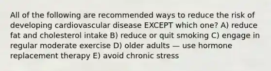 All of the following are recommended ways to reduce the risk of developing cardiovascular disease EXCEPT which one? A) reduce fat and cholesterol intake B) reduce or quit smoking C) engage in regular moderate exercise D) older adults — use hormone replacement therapy E) avoid chronic stress