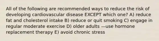 All of the following are recommended ways to reduce the risk of developing cardiovascular disease EXCEPT which one? A) reduce fat and cholesterol intake B) reduce or quit smoking C) engage in regular moderate exercise D) older adults —use hormone replacement therapy E) avoid chronic stress