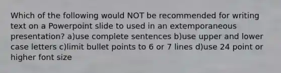 Which of the following would NOT be recommended for writing text on a Powerpoint slide to used in an extemporaneous presentation? a)use complete sentences b)use upper and lower case letters c)limit bullet points to 6 or 7 lines d)use 24 point or higher font size