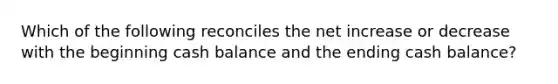 Which of the following reconciles the net increase or decrease with the beginning cash balance and the ending cash balance?