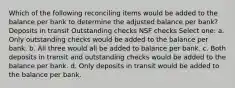 Which of the following reconciling items would be added to the balance per bank to determine the adjusted balance per bank? Deposits in transit Outstanding checks NSF checks Select one: a. Only outstanding checks would be added to the balance per bank. b. All three would all be added to balance per bank. c. Both deposits in transit and outstanding checks would be added to the balance per bank. d. Only deposits in transit would be added to the balance per bank.