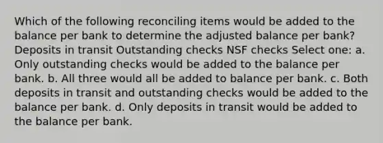 Which of the following reconciling items would be added to the balance per bank to determine the adjusted balance per bank? Deposits in transit Outstanding checks NSF checks Select one: a. Only outstanding checks would be added to the balance per bank. b. All three would all be added to balance per bank. c. Both deposits in transit and outstanding checks would be added to the balance per bank. d. Only deposits in transit would be added to the balance per bank.