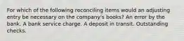 For which of the following reconciling items would an adjusting entry be necessary on the company's books? An error by the bank. A bank service charge. A deposit in transit. Outstanding checks.