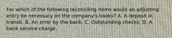 For which of the following reconciling items would an adjusting entry be necessary on the company's books? A. A deposit in transit. B. An error by the bank. C. Outstanding checks. D. A bank service charge.