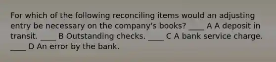 For which of the following reconciling items would an adjusting entry be necessary on the company's books? ____ A A deposit in transit. ____ B Outstanding checks. ____ C A bank service charge. ____ D An error by the bank.