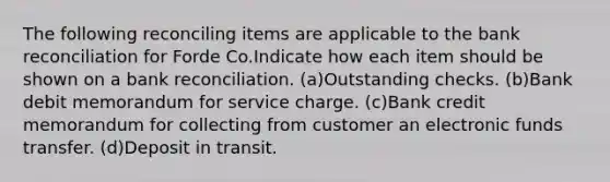 The following reconciling items are applicable to the <a href='https://www.questionai.com/knowledge/kZ6GRlcQH1-bank-reconciliation' class='anchor-knowledge'>bank reconciliation</a> for Forde Co.Indicate how each item should be shown on a bank reconciliation. (a)Outstanding checks. (b)Bank debit memorandum for service charge. (c)Bank credit memorandum for collecting from customer an electronic funds transfer. (d)Deposit in transit.