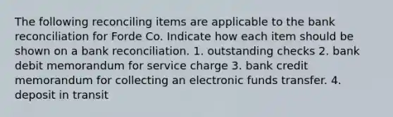 The following reconciling items are applicable to the bank reconciliation for Forde Co. Indicate how each item should be shown on a bank reconciliation. 1. outstanding checks 2. bank debit memorandum for service charge 3. bank credit memorandum for collecting an electronic funds transfer. 4. deposit in transit