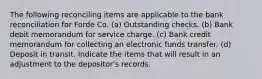 The following reconciling items are applicable to the bank reconciliation for Forde Co. (a) Outstanding checks. (b) Bank debit memorandum for service charge. (c) Bank credit memorandum for collecting an electronic funds transfer. (d) Deposit in transit. Indicate the items that will result in an adjustment to the depositor's records.