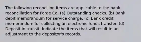 The following reconciling items are applicable to the bank reconciliation for Forde Co. (a) Outstanding checks. (b) Bank debit memorandum for service charge. (c) Bank credit memorandum for collecting an electronic funds transfer. (d) Deposit in transit. Indicate the items that will result in an adjustment to the depositor's records.