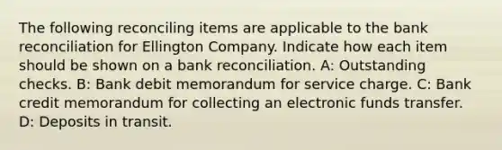 The following reconciling items are applicable to the bank reconciliation for Ellington Company. Indicate how each item should be shown on a bank reconciliation. A: Outstanding checks. B: Bank debit memorandum for service charge. C: Bank credit memorandum for collecting an electronic funds transfer. D: Deposits in transit.