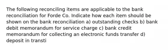 The following reconciling items are applicable to the bank reconciliation for Forde Co. Indicate how each item should be shown on the bank reconciliation a) outstanding checks b) bank debit memorandum for service charge c) bank credit memorandum for collecting an electronic funds transfer d) deposit in transti