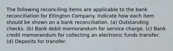 The following reconciling items are applicable to the bank reconciliation for Ellington Company. Indicate how each item should be shown on a bank reconciliation. (a) Outstanding checks. (b) Bank debit memorandum for service charge. (c) Bank credit memorandum for collecting an electronic funds transfer. (d) Deposits for transfer.