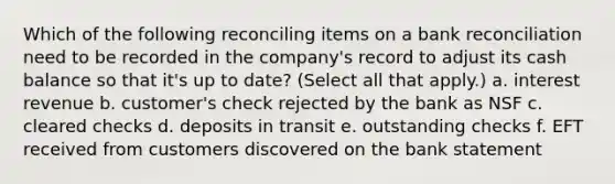 Which of the following reconciling items on a bank reconciliation need to be recorded in the company's record to adjust its cash balance so that it's up to date? (Select all that apply.) a. interest revenue b. customer's check rejected by the bank as NSF c. cleared checks d. deposits in transit e. outstanding checks f. EFT received from customers discovered on the bank statement