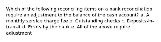 Which of the following reconciling items on a bank reconciliation require an adjustment to the balance of the cash account? a. A monthly service charge fee b. Outstanding checks c. Deposits-in-transit d. Errors by the bank e. All of the above require adjustment