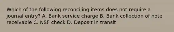 Which of the following reconciling items does not require a journal​ entry? A. Bank service charge B. Bank collection of note receivable C. NSF check D. Deposit in transit